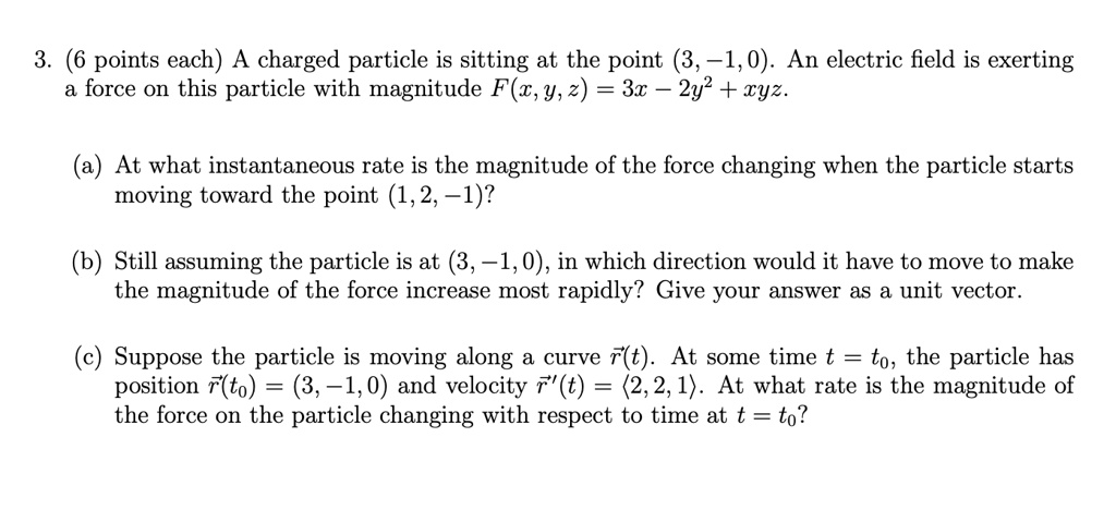 3. (6 points each) A charged particle is sitting at the point (3, -1, 0). An electric field is exerting a force on this particle with magnitude F(x, y, z) = 3x - 2y^2 + xyz.
(a) At what instantaneous rate is the magnitude of the force changing when the particle starts moving toward the point (1, 2, -1)?
(b) Still assuming the particle is at (3, -1, 0), in which direction would it have to move to make the magnitude of the force increase most rapidly? Give your answer as a unit vector.
(c) Suppose the particle is moving along a curve r⃗(t). At some time t = t0, the particle has position r⃗(t0) = (3, -1, 0) and velocity r⃗'(t) = (2, 2, 1). At what rate is the magnitude of the force on the particle changing with respect to time at t = t0?
