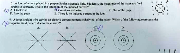 3. A loop of wire is placed in a perpendicular magnetic field. Suddenly, the magnitude of the magnetic field begins to decrease, what is the direction of the induced current?
A. Clockwise
B. Counter-clockwise
C. Out of the page
D. Into the page
E. There is no induced current in the loop

4. A long straight wire carries an electric current perpendicularly out of the paper. Which of the following represents the magnetic field pattern due to the current?
A.
B.
C.
D.