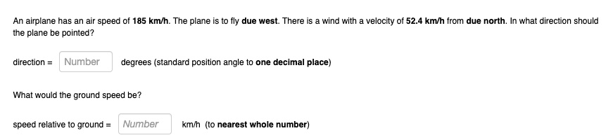 An airplane has an air speed of 185 km/h. The plane is to fly due west. There is a wind with a velocity of 52.4 km/h from due north. In what direction should the plane be pointed?
direction = Number degrees (standard position angle to one decimal place)
What would the ground speed be?
speed relative to ground = Number km/h (to nearest whole number)