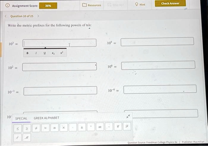 Assignment Score: 36%
< Question 10 of 25 >
Resources Hint Check Answer
Write the metric prefixes for the following powers of ten:
10^3 =
10^2 =
10^-1 =
10^9 =
10^6 =
10^-6 =
SPECIAL GREEK ALPHABET
< > # ? ? X . ± ° ? ? / f