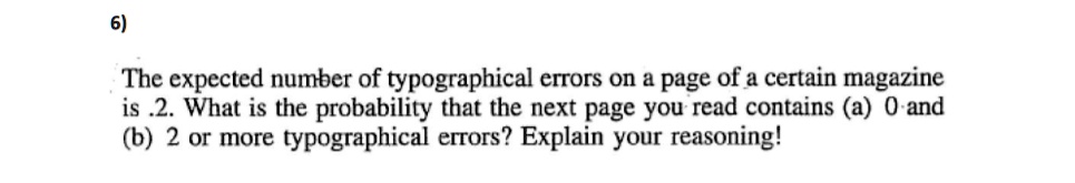 The expected number of typographical errors on a page of a certain magazine is .2. What is the probability that the next page you read contains (a) 0 and (b) 2 or more typographical errors? Explain your reasoning!