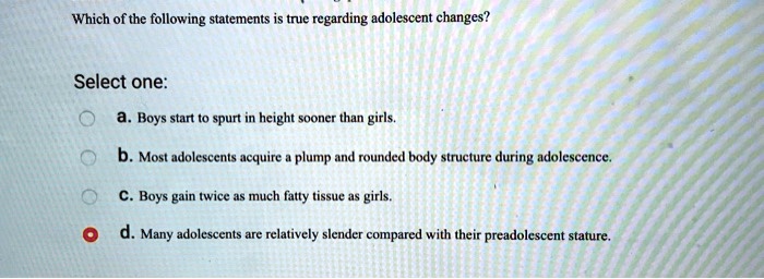 Which of the following statements is true regarding adolescent changes?
Select one:
a. Boys start to spurt in height sooner than girls.
b. Most adolescents acquire a plump and rounded body structure during adolescence.
c. Boys gain twice as much fatty tissue as girls.
d. Many adolescents are relatively slender compared with their preadolescent stature.