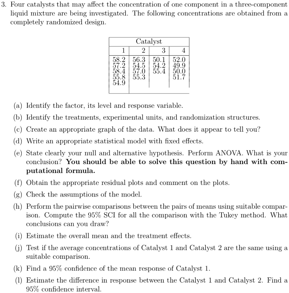 3. Four catalysts that may affect the concentration of one component in a three-component liquid mixture are being investigated. The following concentrations are obtained from a completely randomized design.

Catalyst
1 | 2 | 3 | 4
58.2 | 56.3 | 50.1 | 52.0
57.2 | 54.5 | 54.2 | 49.9
58.4 | 57.0 | 55.4 | 50.0
55.8 | 55.3 | | 51.7
54.9 | | |

(a) Identify the factor, its level and response variable.
(b) Identify the treatments, experimental units, and randomization structures.
(c) Create an appropriate graph of the data. What does it appear to tell you?
(d) Write an appropriate statistical model with fixed effects.
(e) State clearly your null and alternative hypothesis. Perform ANOVA. What is your conclusion? You should be able to solve this question by hand with computational formula.
(f) Obtain the appropriate residual plots and comment on the plots.
(g) Check the assumptions of the model.
(h) Perform the pairwise comparisons between the pairs of means using suitable comparison. Compute the 95% SCI for all the comparison with the Tukey method. What conclusions can you draw?
(i) Estimate the overall mean and the treatment effects.
(j) Test if the average concentrations of Catalyst 1 and Catalyst 2 are the same using a suitable comparison.
(k) Find a 95% confidence of the mean response of Catalyst 1.
(l) Estimate the difference in response between the Catalyst 1 and Catalyst 2. Find a 95% confidence interval.
