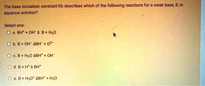 The base ionization constant Kb describes which of the following reactions for a weak base, B, in aqueous solution?
Select one:
a. BH+ + OH- ? B + H2O
b. B + OH- ? BH- + O2-
c. B + H2O ? BH+ + OH-
d. B + H+ ? BH+
e. B + H3O+ ? BH+ + H2O