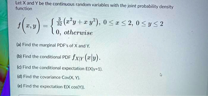 Let X and Y be the continuous random variables with the joint probability density function

f(x, y) = 
3/32 (x^2 y + x y^2), 0 <= x <= 2, 0 <= y <= 2
0, otherwise

(a) Find the marginal PDF's of X and Y.
(b) Find the conditional PDF fX|Y (x|y).
(c) Find the conditional expectation E(X|y=1).
(d) Find the covariance Cov(X, Y).
(e) Find the expectation E(X cos(Y)).