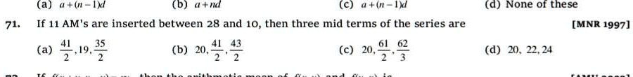 71. If 11 AM's are inserted between 28 and 10, then three mid terms of the series are
(a) (41)/(2), 19, (35)/(2) (b) 20, (41)/(2), (43)/(2) (c) 20, (61)/(2), (62)/(3) (d) 20, 22, 24
[MNR 1997]