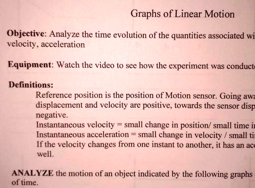 Graphs of Linear Motion
Objective: Analyze the time evolution of the quantities associated wi
velocity, acceleration
Equipment: Watch the video to see how the experiment was conduct
Definitions:
Reference position is the position of Motion sensor. Going awa
displacement and velocity are positive, towards the sensor disp
negative.
Instantaneous velocity = small change in position/ small time in
Instantaneous acceleration = small change in velocity / small tin
If the velocity changes from one instant to another, it has an acc
well.
ANALYZE the motion of an object indicated by the following graphs
of time.