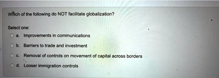 Which of the following do NOT facilitate globalization?
Select one:
a. Improvements in communications
b. Barriers to trade and investment
c. Removal of controls on movement of capital across borders
d. Looser immigration controls