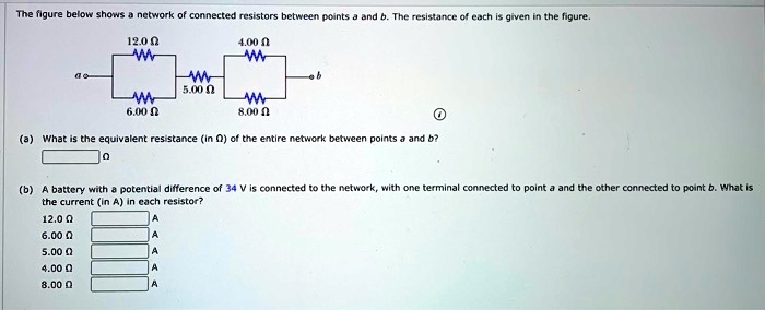 The figure below shows a network of connected resistors between points a and b. The resistance of each is given in the figure.
12.0 ?
4.00 ?
a — — 5.00 ? — — b
6.00 ?
8.00 ?
(a) What is the equivalent resistance (in ?) of the entire network between points a and b?
?
(b) A battery with a potential difference of 34 V is connected to the network, with one terminal connected to point a and the other connected to point b. What is the current (in A) in each resistor?
12.0 ?
6.00 ?
5.00 ?
4.00 ?
8.00 ?