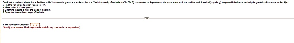 Consider the motion of a bullet that is fired from a rifle 2 m above the ground in a northeast direction. The initial velocity of the bullet is (300, 300, 0). Assume the x-axis points east, the y-axis points north, the positive z-axis is vertical (opposite g), the ground is horizontal, and only the gravitational force acts on the object.
a. Find the velocity and position vectors for t ≥ 0.
b. Make a sketch of the trajectory.
c. Determine the time of flight and range of the bullet.
d. Determine the maximum height of the bullet.
a. The velocity vector is v(t) = ? ? ?.
(Simplify your answers. Use integers or decimals for any numbers in the expressions.)