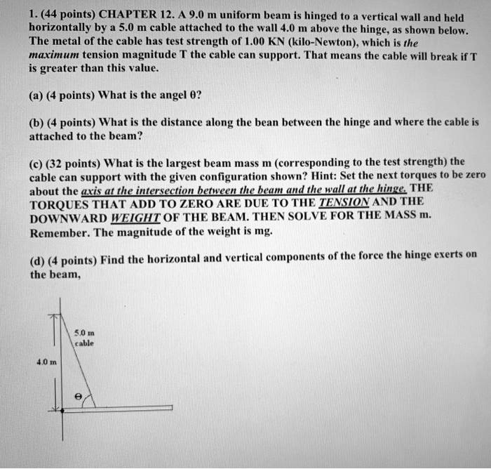 1. (44 points) CHAPTER 12. A 9.0 m uniform beam is hinged to a vertical wall and held horizontally by a 5.0 m cable attached to the wall 4.0 m above the hinge, as shown below. The metal of the cable has test strength of 1.00 KN (kilo-Newton), which is the maximum tension magnitude T the cable can support. That means the cable will break if T is greater than this value.

(a) (4 points) What is the angel ??

(b) (4 points) What is the distance along the bean between the hinge and where the cable is attached to the beam?

(c) (32 points) What is the largest beam mass m (corresponding to the test strength) the cable can support with the given configuration shown? Hint: Set the next torques to be zero about the axis at the intersection between the beam and the wall at the hinge. THE TORQUES THAT ADD TO ZERO ARE DUE TO THE TENSION AND THE DOWNWARD WEIGHT OF THE BEAM. THEN SOLVE FOR THE MASS m. Remember. The magnitude of the weight is mg.

(d) (4 points) Find the horizontal and vertical components of the force the hinge exerts on the beam,