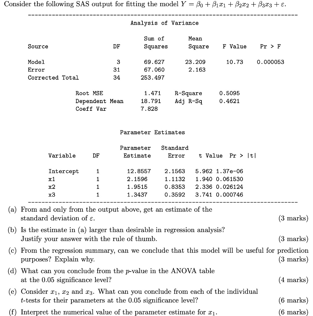 Consider the following SAS output for fitting the model Y = ?? + ??x? + ??x? + ??x? + ?.

Analysis of Variance
Source DF Sum of Squares Mean Square F Value Pr > F
Model 3 69.627 23.209 10.73 0.000053
Error 31 67.060 2.163
Corrected Total 34 253.497

Root MSE 1.471 R-Square 0.5095
Dependent Mean 18.791 Adj R-Sq 0.4621
Coeff Var 7.828

Parameter Estimates
Variable DF Parameter Estimate Standard Error t Value Pr > |t|
Intercept 1 12.8557 2.1563 5.962 1.37e-06
x1 1 2.1596 1.1132 1.940 0.061530
x2 1 1.9515 0.8353 2.336 0.026124
x3 1 1.3437 0.3592 3.741 0.000746

(a) From and only from the output above, get an estimate of the standard deviation of ?.
(b) Is the estimate in (a) larger than desirable in regression analysis? Justify your answer with the rule of thumb.
(c) From the regression summary, can we conclude that this model will be useful for prediction purposes? Explain why.
(d) What can you conclude from the p-value in the ANOVA table at the 0.05 significance level?
(e) Consider x?, x? and x?. What can you conclude from each of the individual t-tests for their parameters at the 0.05 significance level?
(f) Interpret the numerical value of the parameter estimate for x?.