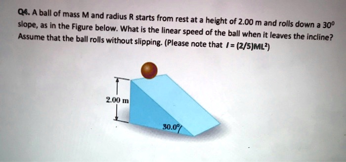 A ball of mass M and radius R starts from rest at a height of 2.00 m and rolls down a 30° slope, as in the Figure below. What is the linear speed of the ball when it leaves the incline? Assume that the ball rolls without slipping. (Please note that I = (2/5)ML²)