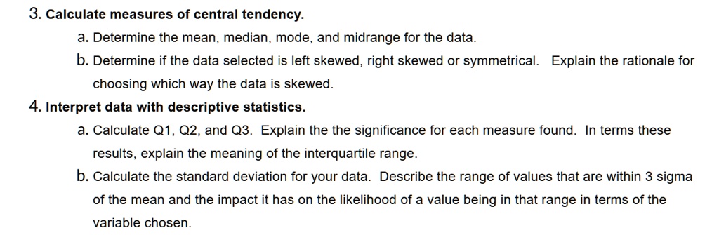 3. Calculate measures of central tendency.
a. Determine the mean, median, mode, and midrange for the data.
b. Determine if the data selected is left skewed, right skewed or symmetrical. Explain the rationale for choosing which way the data is skewed.
4. Interpret data with descriptive statistics.
a. Calculate Q1, Q2, and Q3. Explain the the significance for each measure found. In terms these results, explain the meaning of the interquartile range.
b. Calculate the standard deviation for your data. Describe the range of values that are within 3 sigma of the mean and the impact it has on the likelihood of a value being in that range in terms of the variable chosen.