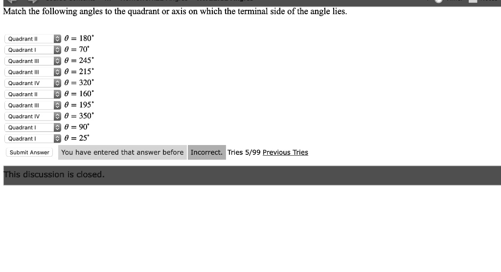 Match the following angles to the quadrant or axis on which the terminal side of the angle lies.
Quadrant II heta = 180^circ
Quadrant I heta = 70^circ
Quadrant III heta = 245^circ
Quadrant III heta = 215^circ
Quadrant IV heta = 320^circ
Quadrant II heta = 160^circ
Quadrant III heta = 195^circ
Quadrant IV heta = 350^circ
Quadrant I heta = 90^circ
Quadrant I heta = 25^circ
This discussion is closed.