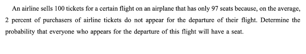 An airline sells 100 tickets for a certain flight on an airplane that has only 97 seats because, on the average, 2 percent of purchasers of airline tickets do not appear for the departure of their flight. Determine the probability that everyone who appears for the departure of this flight will have a seat.