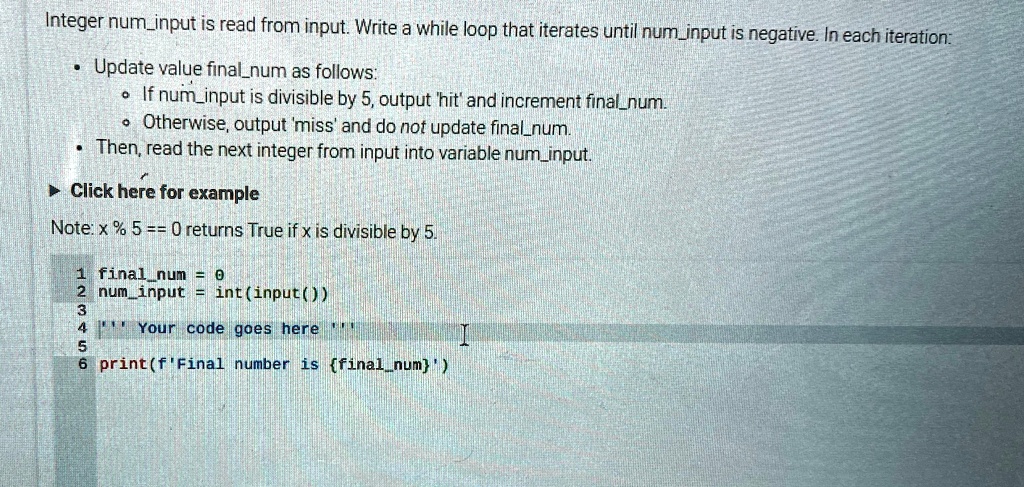 Integer numinput is read from input. Write a while loop that iterates until numinput is negative. In each iteration:
• Update value finalnum as follows:
• If numinput is divisible by 5, output 'hit' and increment finalnum.
• Otherwise, output 'miss' and do not update finalnum.
• Then, read the next integer from input into variable numinput.
? Click here for example
Note: x % 5 == 0 returns True if x is divisible by 5.
1 finalnum = 0
2 numinput = int(input())
3
4 ”'Your code goes here”'
5
6 print(f'Final number is finalnum')