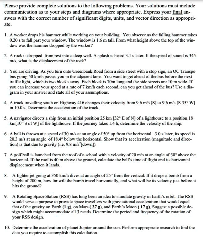 Please provide complete solutions to the following problems. Your solutions must include communication as to your steps and diagrams where appropriate. Express your final answers with the correct number of significant digits, units, and vector direction as appropriate.

1. A worker drops his hammer while working on your building. You observe as the falling hammer takes 0.20 s to fall past your window. The window is 1.6 m tall. From what height above the top of the window was the hammer dropped by the worker?

2. A rock is dropped from rest into a deep well. A splash is heard 3.1 s later. If the speed of sound is 345 m/s, what is the displacement of the rock?

3. You are driving. As you turn onto Greenbank Road from a side street with a stop sign, an OC Transpo bus going 50 km/h passes you in the adjacent lane. You want to get ahead of the bus before the next traffic light, which is two blocks away. Each block is 70m long and the side streets are 10 m wide. If you can increase your speed at a rate of 7 km/h each second, can you get ahead of the bus? Use a diagram in your answer and state all of your assumptions.

4. A truck travelling south on Highway 416 changes their velocity from 9.6 m/s [S] to 9.6 m/s [S 35° W] in 10.0 s. Determine the acceleration of the truck.

5. A navigator directs a ship from an initial position 25 km [32° E of N] of a lighthouse to a position 18 km [10° S of W] of the lighthouse. If the journey takes 1.4 h, determine the velocity of the ship.

6. A ball is thrown at a speed of 30 m/s at an angle of 50° up from the horizontal. 3.0 s later, its speed is 20.3 m/s at an angle of 18.4° below the horizontal. Show that its acceleration (magnitude and direction) is that due to gravity (i.e. 9.8 m/s² [down]).

7. A golf ball is launched from the roof of a school with a velocity of 20 m/s at an angle of 30° above the horizontal. If the roof is 40 m above the ground, calculate the ball's time of flight and its horizontal displacement when it lands.

8. A fighter jet going at 350 km/h dives at an angle of 25° from the vertical. If it drops a bomb from a height of 200 m, how far will the bomb travel horizontally, and what will be its velocity just before it hits the ground?

9. A Rotating Space Station (RSS) has long been an idea to simulate gravity in Earth's orbit. The RSS would serve a purpose to provide space travellers with gravitational acceleration that would equal that of the gravity on Earth (1 g), on Mars (.37 g), and Earth's Moon (.17 g). Suggest a possible design which might accommodate all 3 needs. Determine the period and frequency of the rotation of your RSS design.

10. Determine the acceleration of planet Jupiter around the sun. Perform appropriate research to find the data you require to accomplish this calculation.