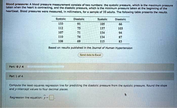 Blood pressure: A blood pressure measurement consists of two numbers: the systolic pressure, which is the maximum pressure taken when the heart is contracting, and the diastolic pressure, which is the minimum pressure taken at the beginning of the heartbeat. Blood pressures were measured, in millimeters, for a sample of 10 adults. The following table presents the results.

Systolic Diastolic Systolic Diastolic
133 91 105 66
112 75 157 103
107 71 154 94
110 74 134 87
108 69 115 83

Based on results published in the Journal of Human Hypertension

Compute the least-squares regression line for predicting the diastolic pressure from the systolic pressure. Round the slope and y-intercept values to four decimal places.

Regression line equation: y =