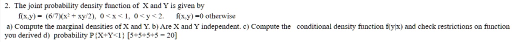 2. The joint probability density function of X and Y is given by
f(x,y) = (6/7)(x² + xy/2), 0 < x < 1, 0 < y < 2. f(x,y) = 0 otherwise
a) Compute the marginal densities of X and Y. b) Are X and Y independent. c) Compute the conditional density function f(y|x) and check restrictions on function
you derived d) probability PX+Y<1
