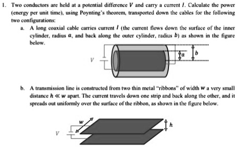 1. Two conductors are held at a potential difference V and carry a current I. Calculate the power
(energy per unit time), using Poynting's theorem, transported down the cables for the following
two configurations:
a. A long coaxial cable carries current I (the current flows down the surface of the inner
cylinder, radius a, and back along the outer cylinder, radius b) as shown in the figure
below.
V
a b
b. A transmission line is constructed from two thin metal r̈ibbonsöf width w a very small
distance h ≪ w apart. The current travels down one strip and back along the other, and it
spreads out uniformly over the surface of the ribbon, as shown in the figure below.
W
h
V