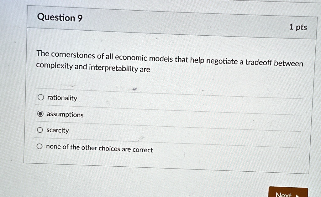 Question 9
1 pts
The cornerstones of all economic models that help negotiate a tradeoff between
complexity and interpretability are
O rationality
O assumptions
O scarcity
O none of the other choices are correct
