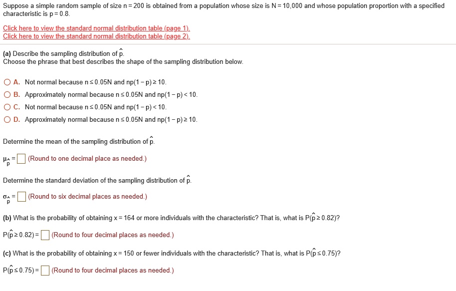 Suppose a simple random sample of size n = 200 is obtained from a population whose size is N = 10,000 and whose population proportion with a specified characteristic is p = 0.8.

(a) Describe the sampling distribution of p?.
Choose the phrase that best describes the shape of the sampling distribution below.

A. Not normal because n ? 0.05N and np(1 - p) ? 10.
B. Approximately normal because n ? 0.05N and np(1 - p) < 10.
C. Not normal because n ? 0.05N and np(1 - p) < 10.
D. Approximately normal because n ? 0.05N and np(1 - p) ? 10.

Determine the mean of the sampling distribution of p?.
?p? = (Round to one decimal place as needed.)

Determine the standard deviation of the sampling distribution of p?.
?p? = (Round to six decimal places as needed.)

(b) What is the probability of obtaining x = 164 or more individuals with the characteristic? That is, what is P(p? ? 0.82)?
P(p? ? 0.82) = (Round to four decimal places as needed.)

(c) What is the probability of obtaining x = 150 or fewer individuals with the characteristic? That is, what is P(p? ? 0.75)?
P(p? ? 0.75) = (Round to four decimal places as needed.)
