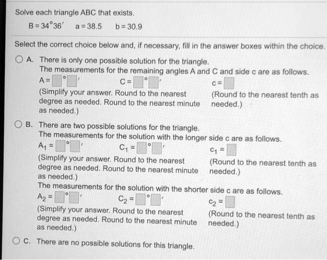 Solve each triangle ABC that exists.
B = 34°36' a = 38.5 b = 30.9
Select the correct choice below and, if necessary, fill in the answer boxes within the choice.
A. There is only one possible solution for the triangle.
The measurements for the remaining angles A and C and side c are as follows.
A = ° ' C = ° ' c = 
(Simplify your answer. Round to the nearest degree as needed. Round to the nearest minute as needed.) (Round to the nearest tenth as needed.)
B. There are two possible solutions for the triangle.
The measurements for the solution with the longer side c are as follows.
A1 = ° ' C1 = ° ' c1 = 
(Simplify your answer. Round to the nearest degree as needed. Round to the nearest minute as needed.) (Round to the nearest tenth as needed.)
The measurements for the solution with the shorter side c are as follows.
A2 = ° ' C2 = ° ' c2 = 
(Simplify your answer. Round to the nearest degree as needed. Round to the nearest minute as needed.) (Round to the nearest tenth as needed.)
C. There are no possible solutions for this triangle.