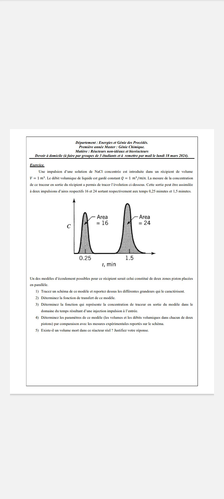 Département : Energies et Génie des Procédés. Première année Master: Génie Chimique. Matière : Réacteurs non-idéaux et bioréacteurs
Devoir à domicile (à faire par groupes de 3 étudiants et à remettre par mail le lundi 18 mars 2024).
Exercice.
Une impulsion d'une solution de NaCl concentrée est introduite dans un récipient de volume V=1  m^3. Le débit volumique de liquide est gardé constant Q=1  m^3 / min. La mesure de la concentration de ce traceur en sortie du récipient a permis de tracer l'évolution ci-dessous. Cette sortie peut être assimilée à deux impulsions d'aires respectifs 16 et 24 sortant respectivement aux temps 0,25 minutes et 1,5 minutes.

Un des modèles d'écoulement possibles pour ce récipient serait celui constitué de deux zones piston placées en parallèle.
1) Tracez un schéma de ce modèle et reportez dessus les diffërentes grandeurs qui le caractérisent.
2) Déterminez la fonction de transfert de ce modèle.
3) Déterminez la fonction qui représente la concentration de traceur en sortie du modèle dans le domaine du temps résultant d'une injection impulsion à l'entrée.
4) Déterminez les paramètres de ce modèle (les volumes et les débits volumiques dans chacun de deux pistons) par comparaison avec les mesures expérimentales reportés sur le schéma.
5) Existe-il un volume mort dans ce réacteur réel ? Justifiez votre réponse.