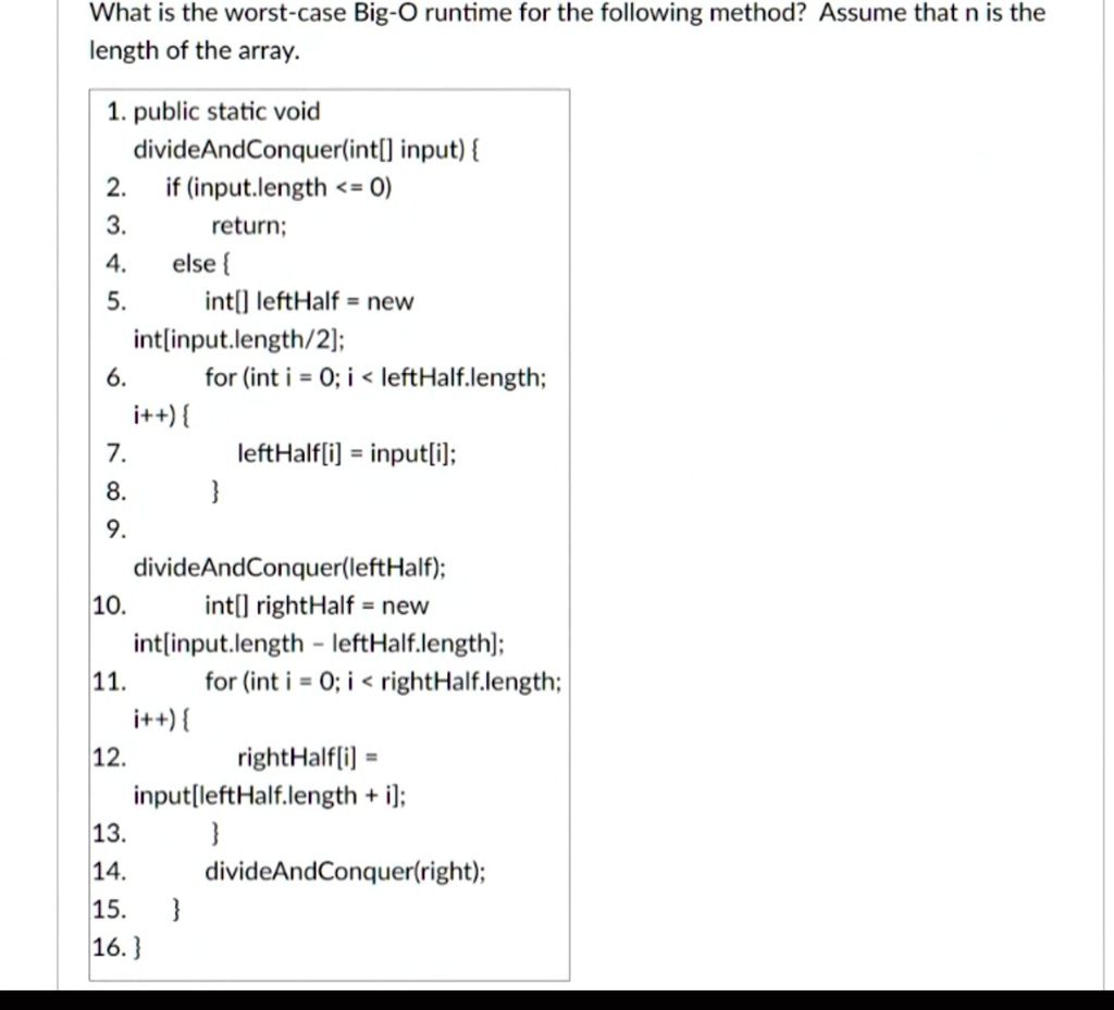 What is the worst-case Big-O runtime for the following method? Assume that n is the
length of the array.
1. public static void
divdeAndConquer(int[] input) 
2. 
if (input.length <= 0)
3. 	return;
4. 	else 
5. 	int[] leftHalf = new
int[input.length/2];
6. 	for (int i = 0; i < leftHalf.length;
i++) 
7. 		leftHalf[i] = input[i];
8. 	
9. 	divideAndConquer(leftHalf);
10. 	int[] rightHalf = new
int[input.length - leftHalf.length];
11. 	for (int i = 0; i < rightHalf.length;
i++) 
12. 		rightHalf[i] = 
input[leftHalf.length + i];
13. 	
14. 	divideAndConquer(right);
15. 	
16.
