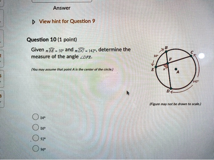 Question 10 (1 point)
Given mBE = 50° and mDC = 142°, determine the measure of the angle ?DFE.
(You may assume that point A is the center of the circle.)
84°
86°
92°
96°
(Figure may not be drawn to scale.)