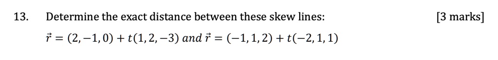 13. Determine the exact distance between these skew lines: r = (2, -1, 0) + t(1, 2, -3) and r = (-1, 1, 2) + t(-2, 1, 1) [3 marks]