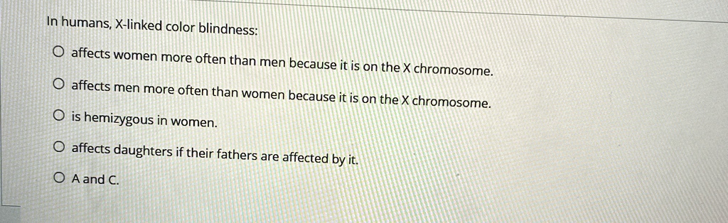 In humans, X-linked color blindness:
O affects women more often than men because it is on the X chromosome.
O affects men more often than women because it is on the X chromosome.
O is hemizygous in women.
O affects daughters if their fathers are affected by it.
O A and C.