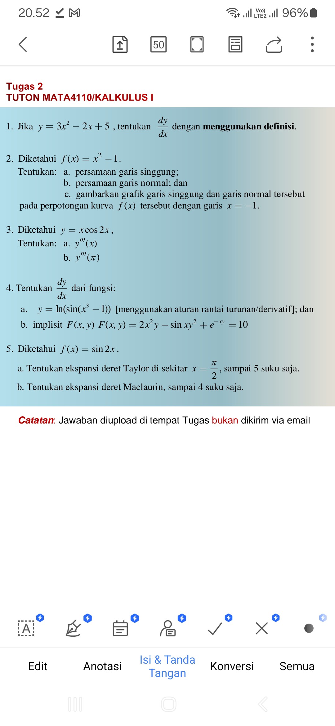 Tugas 2
TUTON MATA4110/KALKULUS I

1. Jika y = 3x² - 2x + 5 , tentukan dy/dx dengan menggunakan definisi.

2. Diketahui f(x) = x² - 1.
Tentukan: a. persamaan garis singgung;
b. persamaan garis normal; dan
c. gambarkan grafik garis singgung dan garis normal tersebut pada perpotongan kurva f(x) tersebut dengan garis x = -1.

3. Diketahui y = x cos 2x ,
Tentukan: a. y”'(x)
b. y”'(?)

4. Tentukan dy/dx dari fungsi:
a. y = ln(sin(x³ - 1)) [menggunakan aturan rantai turunan/derivatif]; dan
b. implisit F(x, y) = 2x²y - sin xy² + e??? = 10

5. Diketahui f(x) = sin 2x .
a. Tentukan ekspansi deret Taylor di sekitar x = ?/2 , sampai 5 suku saja.
b. Tentukan ekspansi deret Maclaurin, sampai 4 suku saja.

Catatan: Jawaban diupload di tempat Tugas bukan dikirim via email