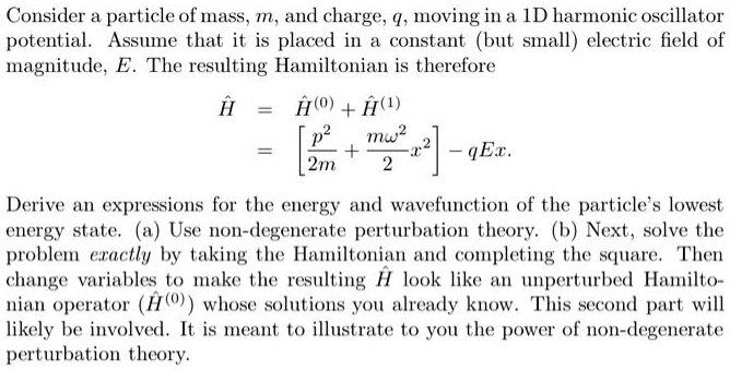 Consider a particle of mass, m, and charge, q, moving in a 1D harmonic oscillator
potential. Assume that it is placed in a constant (but small) electric field of
magnitude, E. The resulting Hamiltonian is therefore

hatH = hatH^(0) + hatH^(1)
= [p^2/2m + momega^2/2 x^2] - qEx.

Derive an expressions for the energy and wavefunction of the particle's lowest
energy state. (a) Use non-degenerate perturbation theory. (b) Next, solve the
problem exactly by taking the Hamiltonian and completing the square. Then
change variables to make the resulting hatH look like an unperturbed Hamilto-
nian operator (hatH^(0)) whose solutions you already know. This second part will
likely be involved. It is meant to illustrate to you the power of non-degenerate
perturbation theory.