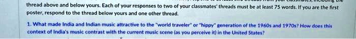 thread above and below yours. Each of your responses to two of your classmates' threads must be at least 75 words. If you are the first
poster, respond to the thread below yours and one other thread.
1. What made India and Indian music attractive to the "world traveler" or "hippy" generation of the 1960s and 1970s? How does this
context of India's music contrast with the current music scene (as you perceive it) in the United States?