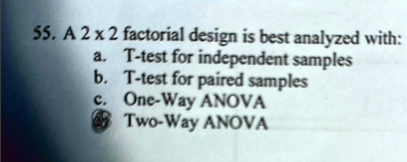 55. A 2 x 2 factorial design is best analyzed with:
a. T-test for independent samples
b. T-test for paired samples
c. One-Way ANOVA
d. Two-Way ANOVA