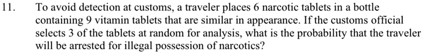 11. To avoid detection at customs, a traveler places 6 narcotic tablets in a bottle containing 9 vitamin tablets that are similar in appearance. If the customs official selects 3 of the tablets at random for analysis, what is the probability that the traveler will be arrested for illegal possession of narcotics?