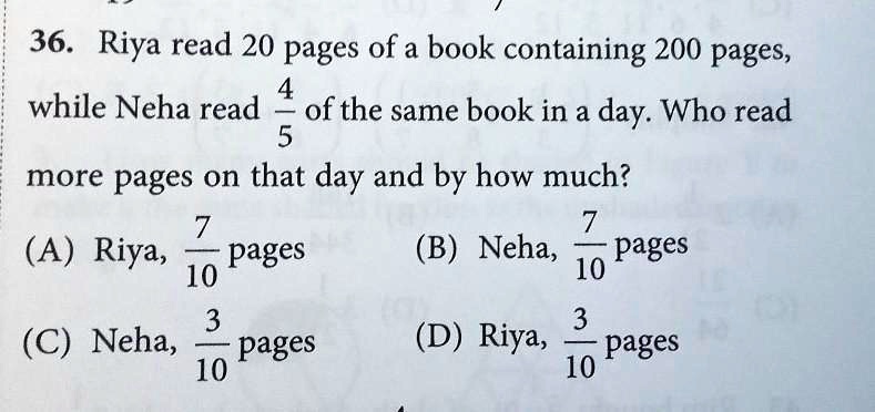 36. Riya read 20 pages of a book containing 200 pages,
(4)/(5)
while Neha read of the same book in a day. Who read
more pages on that day and by how much?
(A) Riya, (7)/(10) pages
(C) Neha, (3)/(10) pages
(B) Neha, (7)/(10) pages
(D) Riya, (3)/(10) pages