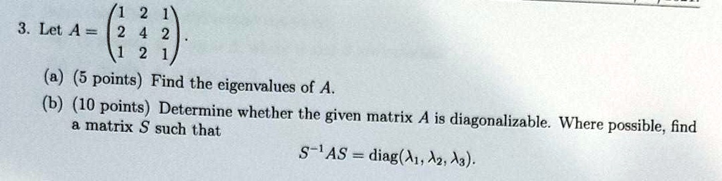3. Let A = eginpmatrix 1     2     1  2     4     2  1     2     1 endpmatrix.
(a) (5 points) Find the eigenvalues of A.
(b) (10 points) Determine whether the given matrix A is diagonalizable. Where possible, find a matrix S such that
S^-1 AS = diag(?1, ?2, ?3).