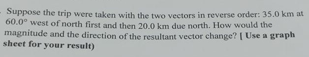 Suppose the trip were taken with the two vectors in reverse order: 35.0 km at 60.0^∘ west of north first and then 20.0 km due north. How would the magnitude and the direction of the resultant vector change? [ Use a graph sheet for your result)
