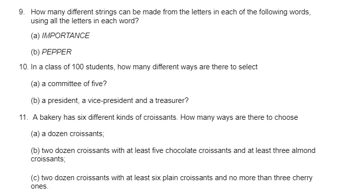 9. How many different strings can be made from the letters in each of the following words,
using all the letters in each word?
(a) IMPORTANCE
(b) PEPPER
10. In a class of 100 students, how many different ways are there to select
(a) a committee of five?
(b) a president, a vice-president and a treasurer?
11. A bakery has six different kinds of croissants. How many ways are there to choose
(a) a dozen croissants;
(b) two dozen croissants with at least five chocolate croissants and at least three almond
croissants;
(c) two dozen croissants with at least six plain croissants and no more than three cherry
ones.