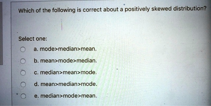 Which of the following is correct about a positively skewed distribution?
Select one:
a. mode>median>mean.
b. mean>mode>median.
c. median>mean>mode.
d. mean>median>mode.
e. median>mode>mean.