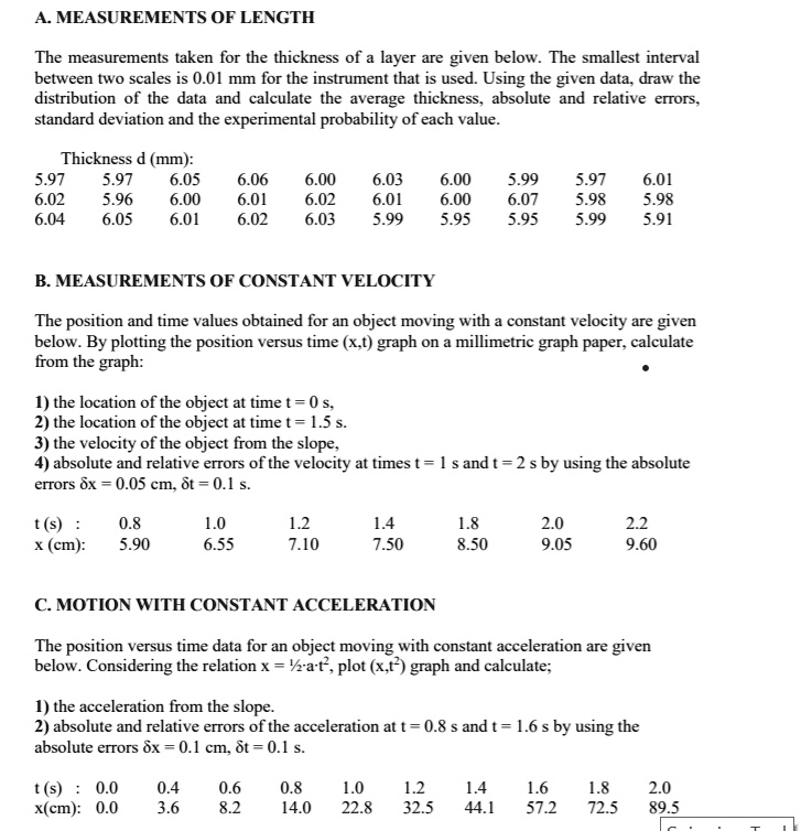 A. MEASUREMENTS OF LENGTH
The measurements taken for the thickness of a layer are given below. The smallest interval between two scales is 0.01 mm for the instrument that is used. Using the given data, draw the distribution of the data and calculate the average thickness, absolute and relative errors, standard deviation and the experimental probability of each value.

Thickness d (mm):
5.97 5.97 6.05 6.06 6.00 6.03 6.00 5.99 5.97 6.01
6.02 5.96 6.00 6.01 6.02 6.01 6.00 6.07 5.98 5.98
6.04 6.05 6.01 6.02 6.03 5.99 5.95 5.95 5.99 5.91

B. MEASUREMENTS OF CONSTANT VELOCITY
The position and time values obtained for an object moving with a constant velocity are given below. By plotting the position versus time (x,t) graph on a millimetric graph paper, calculate from the graph:
1) the location of the object at time t = 0 s,
2) the location of the object at time t = 1.5 s,
3) the velocity of the object from the slope,
4) absolute and relative errors of the velocity at times t = 1 s and t = 2 s by using the absolute errors ?x = 0.05 cm, ?t = 0.1 s.

t (s): 0.8 1.0 1.2 1.4 1.8 2.0 2.2
x (cm): 5.90 6.55 7.10 7.50 8.50 9.05 9.60

C. MOTION WITH CONSTANT ACCELERATION
The position versus time data for an object moving with constant acceleration are given below. Considering the relation x = ½ a t^2, plot (x,t^2) graph and calculate:
1) the acceleration from the slope.
2) absolute and relative errors of the acceleration at t = 0.8 s and t = 1.6 s by using the absolute errors ?x = 0.1 cm, ?t = 0.1 s.

t (s): 0.0 0.4 0.6 0.8 1.0 1.2 1.4 1.6 1.8 2.0
x (cm): 0.0 3.6 8.2 14.0 22.8 32.5 44.1 57.2 72.5 89.5