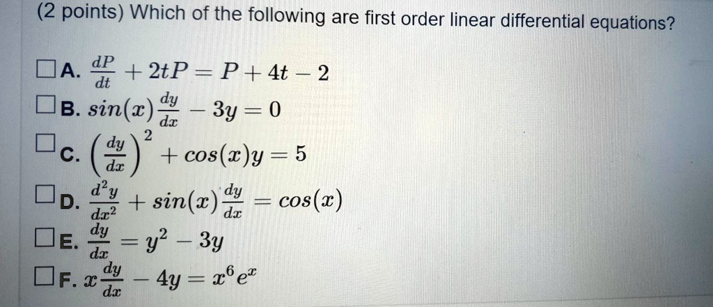 Which of the following are first order linear differential equations?
A. dP/dt + 2tP = P + 4t - 2
B. sin(x) dy/dx - 3y = 0
C. (dy/dx)^2 + cos(x)y = 5
D. d^2y/dx^2 + sin(x) dy/dx = cos(x)
E. dy/dx = y^2 - 3y
F. x dy/dx - 4y = x^6 e^x