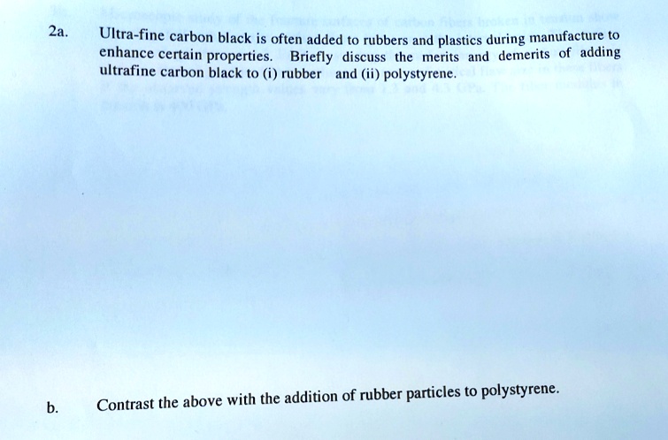 2a.
Ultra-fine carbon black is often added to rubbers and plastics during manufacture to
enhance certain properties. Briefly discuss the merits and demerits of adding
ultrafine carbon black to (i) rubber and (ii) polystyrene.
b.
Contrast the above with the addition of rubber particles to polystyrene.