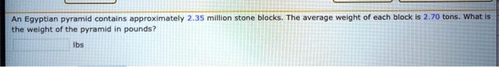 An Egyptian pyramid contains approximately 2.35 million stone blocks. The average weight of each block is 2.70 tons. What is the weight of the pyramid in pounds?
lbs