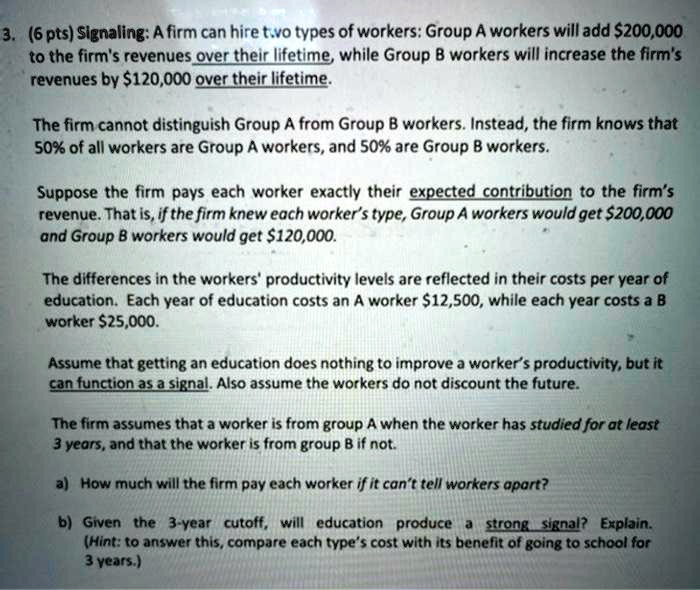 3. (6 pts) Signaling: A firm can hire two types of workers: Group A workers will add 200,000 to the firm's revenues over their lifetime, while Group B workers will increase the firm's revenues by120,000 over their lifetime.

The firm cannot distinguish Group A from Group B workers. Instead, the firm knows that 50% of all workers are Group A workers, and 50% are Group B workers.

Suppose the firm pays each worker exactly their expected contribution to the firm's revenue. That is, if the firm knew each worker's type, Group A workers would get 200,000 and Group B workers would get120,000.

The differences in the workers' productivity levels are reflected in their costs per year of education. Each year of education costs an A worker 12,500, while each year costs a B worker25,000.

Assume that getting an education does nothing to improve a worker's productivity, but it can function as a signal. Also assume the workers do not discount the future.

The firm assumes that a worker is from group A when the worker has studied for at least 3 years, and that the worker is from group B if not.

a) How much will the firm pay each worker if it can't tell workers apart?
b) Given the 3-year cutoff, will education produce a strong signal? Explain. (Hint: to answer this, compare each type's cost with its benefit of going to school for 3 years.)