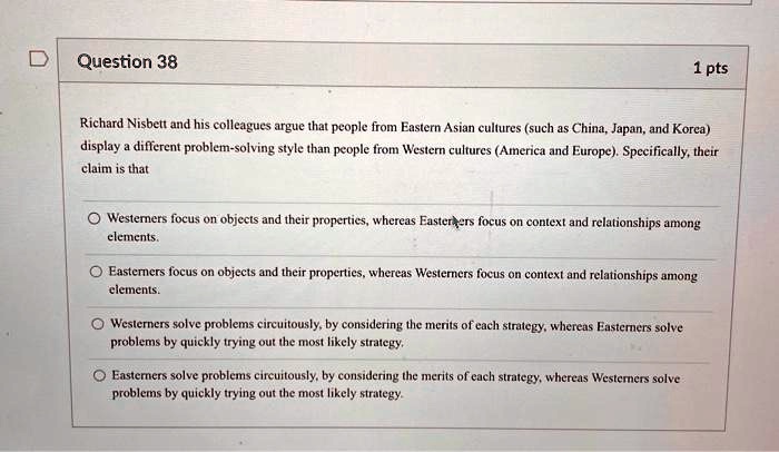 Question 38
1 pts
Richard Nisbett and his colleagues argue that people from Eastern Asian cultures (such as China, Japan, and Korea)
display a different problem-solving style than people from Western cultures (America and Europe). Specifically, their
claim is that
Westerners focus on objects and their properties, whereas Easterbers focus on context and relationships among
elements.
Easterners focus on objects and their properties, whereas Westerners focus on context and relationships among
elements.
Westerners solve problems circuitously, by considering the merits of each strategy, whereas Easterners solve
problems by quickly trying out the most likely strategy.
Easterners solve problems circuitously, by considering the merits of each strategy, whereas Westerners solve
problems by quickly trying out the most likely strategy.