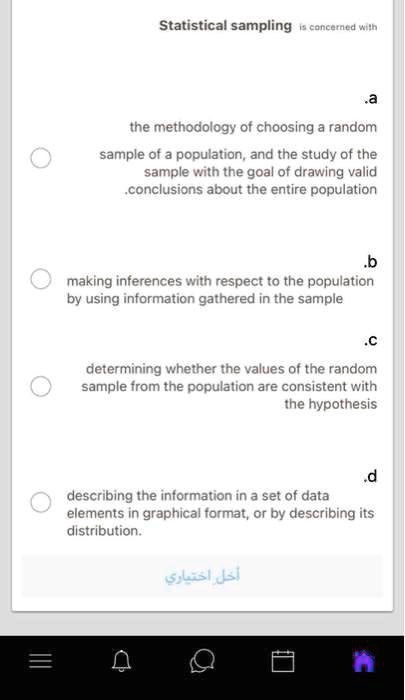 Statistical sampling is concerned with
a. the methodology of choosing a random sample of a population, and the study of the sample with the goal of drawing valid conclusions about the entire population.
b. making inferences with respect to the population by using information gathered in the sample
c. determining whether the values of the random sample from the population are consistent with the hypothesis
d. describing the information in a set of data elements in graphical format, or by describing its distribution.
